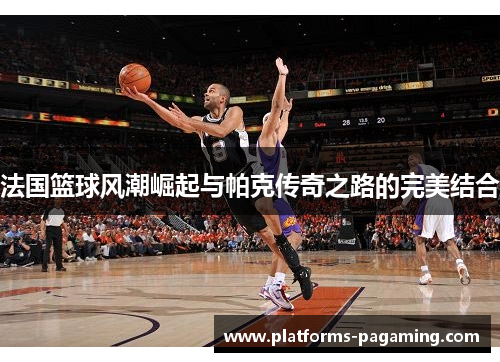 法国篮球风潮崛起与帕克传奇之路的完美结合