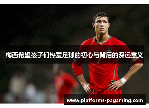 梅西希望孩子们热爱足球的初心与背后的深远意义 梅西希望孩子们热爱足球的初心与背后的深远意义