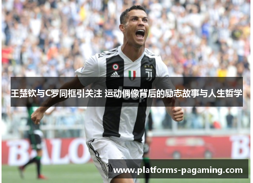王楚钦与C罗同框引关注 运动偶像背后的励志故事与人生哲学