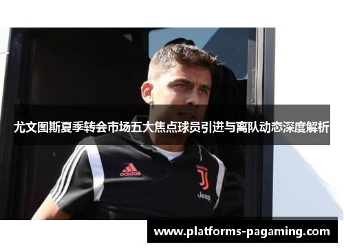 尤文图斯夏季转会市场五大焦点球员引进与离队动态深度解析