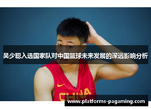吴少聪入选国家队对中国篮球未来发展的深远影响分析