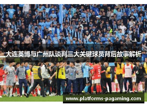 大连英博与广州队谈判三大关键球员背后故事解析