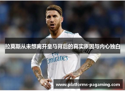 拉莫斯从未想离开皇马背后的真实原因与内心独白