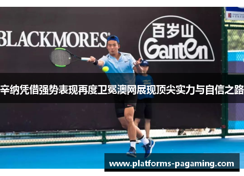 辛纳凭借强势表现再度卫冕澳网展现顶尖实力与自信之路