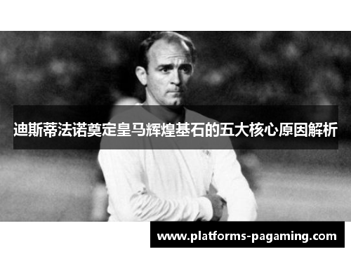 迪斯蒂法诺奠定皇马辉煌基石的五大核心原因解析