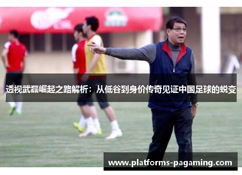透视武磊崛起之路解析：从低谷到身价传奇见证中国足球的蜕变