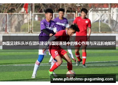 韩国足球队队长在团队建设与国际赛场中的核心作用与深远影响解析