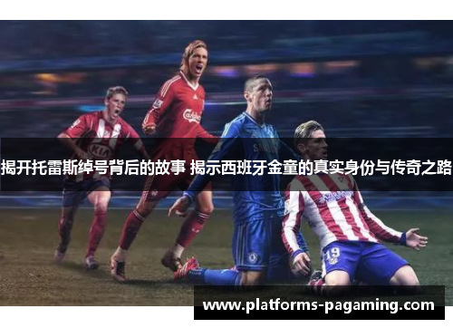 揭开托雷斯绰号背后的故事 揭示西班牙金童的真实身份与传奇之路 揭开托雷斯绰号背后的故事 揭示西班牙金童的真实身份与传奇之路