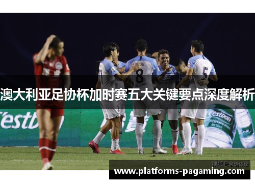 澳大利亚足协杯加时赛五大关键要点深度解析