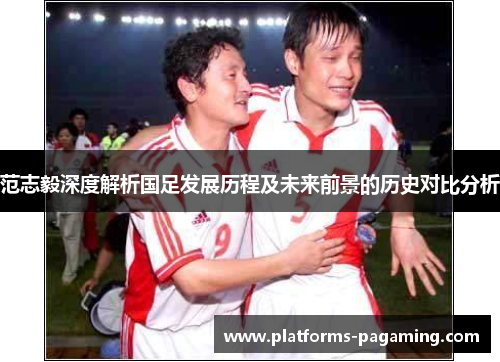 范志毅深度解析国足发展历程及未来前景的历史对比分析
