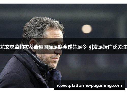 尤文总监帕拉蒂奇遭国际足联全球禁足令 引发足坛广泛关注