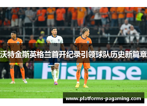 沃特金斯英格兰首开纪录引领球队历史新篇章 沃特金斯英格兰首开纪录引领球队历史新篇章