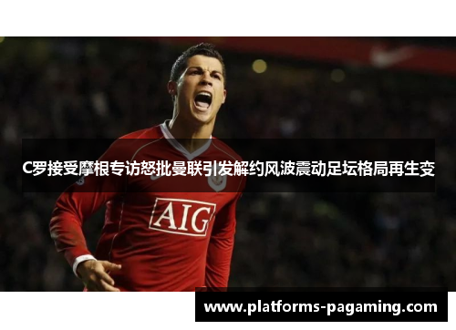 C罗接受摩根专访怒批曼联引发解约风波震动足坛格局再生变