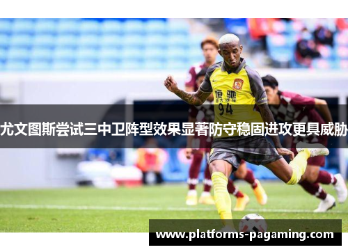 尤文图斯尝试三中卫阵型效果显著防守稳固进攻更具威胁